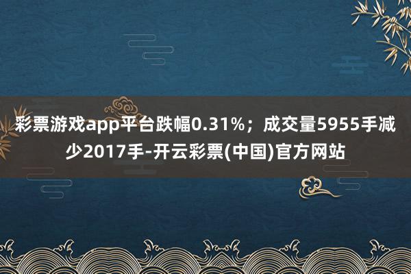 彩票游戏app平台跌幅0.31%；成交量5955手减少2017手-开云彩票(中国)官方网站