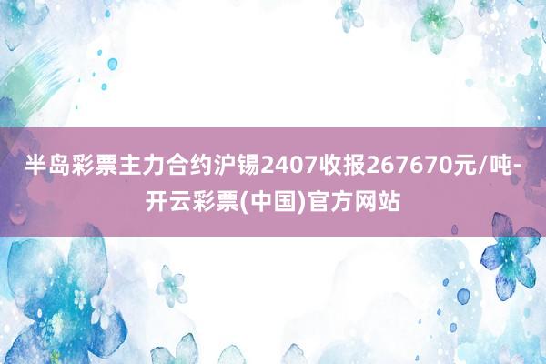 半岛彩票主力合约沪锡2407收报267670元/吨-开云彩票(中国)官方网站