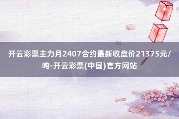 开云彩票主力月2407合约最新收盘价21375元/吨-开云彩票(中国)官方网站