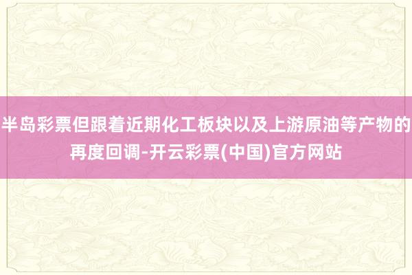 半岛彩票但跟着近期化工板块以及上游原油等产物的再度回调-开云彩票(中国)官方网站