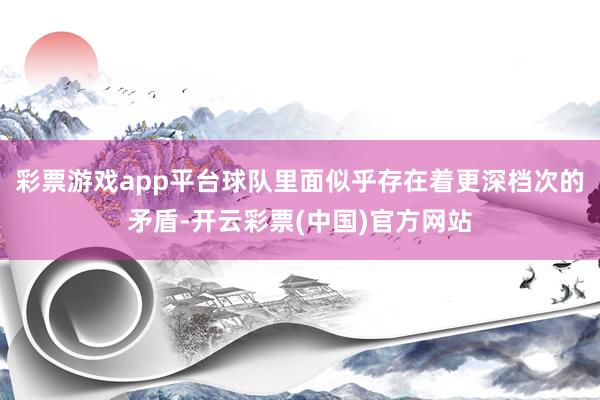 彩票游戏app平台球队里面似乎存在着更深档次的矛盾-开云彩票(中国)官方网站