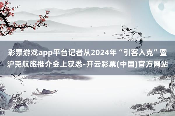 彩票游戏app平台记者从2024年“引客入克”暨沪克航旅推介会上获悉-开云彩票(中国)官方网站