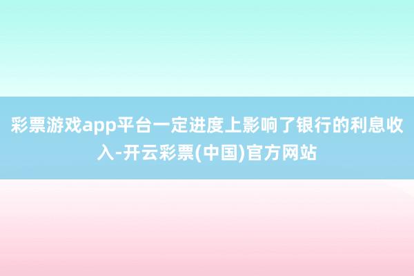 彩票游戏app平台一定进度上影响了银行的利息收入-开云彩票(中国)官方网站