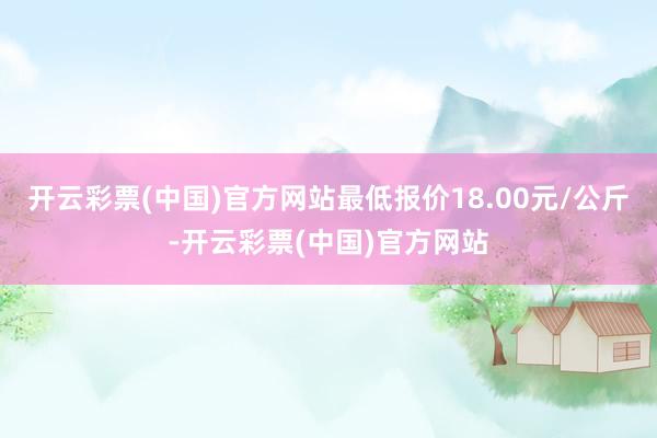 开云彩票(中国)官方网站最低报价18.00元/公斤-开云彩票(中国)官方网站