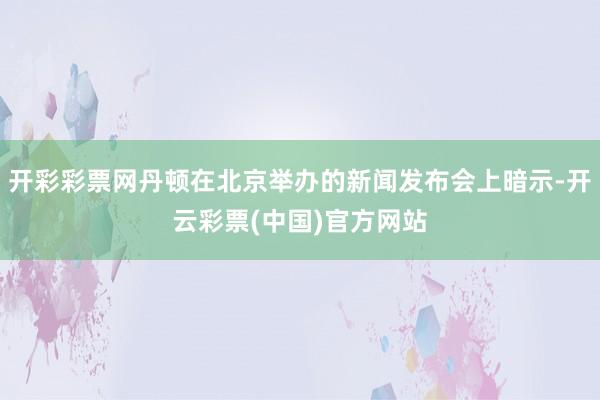 开彩彩票网丹顿在北京举办的新闻发布会上暗示-开云彩票(中国)官方网站