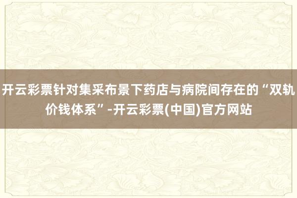 开云彩票针对集采布景下药店与病院间存在的“双轨价钱体系”-开云彩票(中国)官方网站