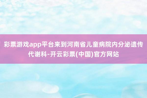 彩票游戏app平台来到河南省儿童病院内分泌遗传代谢科-开云彩票(中国)官方网站