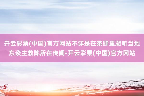 开云彩票(中国)官方网站不详是在茶肆里凝听当地东谈主敷陈所在传闻-开云彩票(中国)官方网站