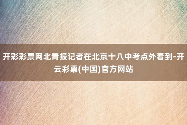 开彩彩票网北青报记者在北京十八中考点外看到-开云彩票(中国)官方网站