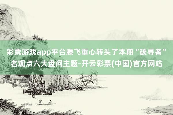 彩票游戏app平台滕飞重心转头了本期“碳寻者”名观点六大盘问主题-开云彩票(中国)官方网站