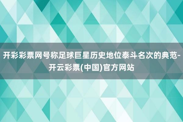 开彩彩票网号称足球巨星历史地位泰斗名次的典范-开云彩票(中国)官方网站