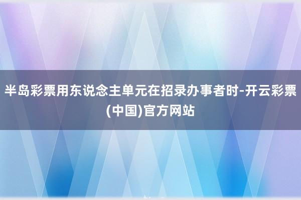 半岛彩票用东说念主单元在招录办事者时-开云彩票(中国)官方网站