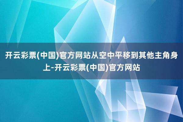 开云彩票(中国)官方网站从空中平移到其他主角身上-开云彩票(中国)官方网站