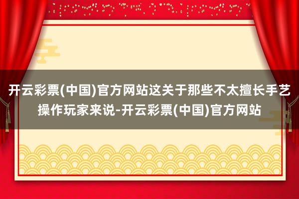 开云彩票(中国)官方网站这关于那些不太擅长手艺操作玩家来说-开云彩票(中国)官方网站