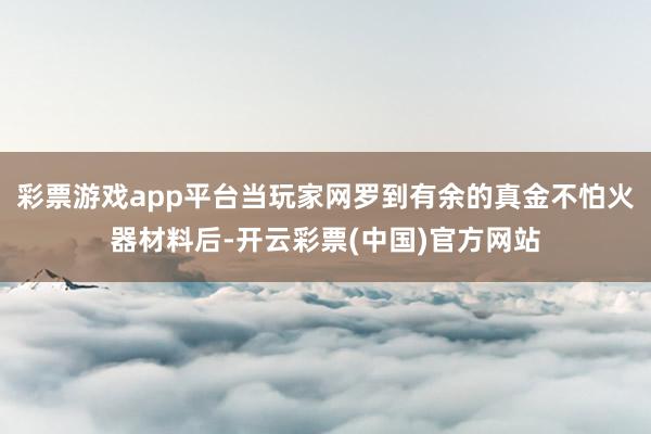 彩票游戏app平台当玩家网罗到有余的真金不怕火器材料后-开云彩票(中国)官方网站