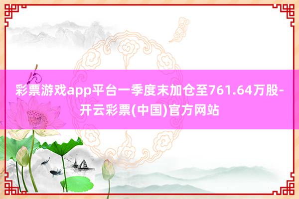 彩票游戏app平台一季度末加仓至761.64万股-开云彩票(中国)官方网站