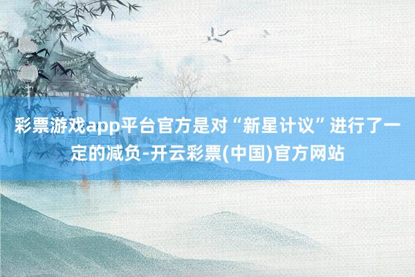 彩票游戏app平台官方是对“新星计议”进行了一定的减负-开云彩票(中国)官方网站