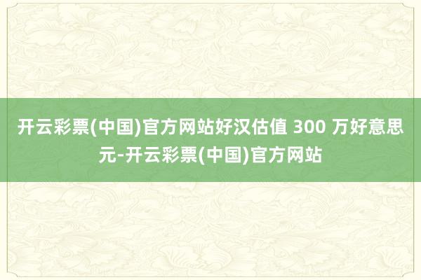 开云彩票(中国)官方网站好汉估值 300 万好意思元-开云彩票(中国)官方网站