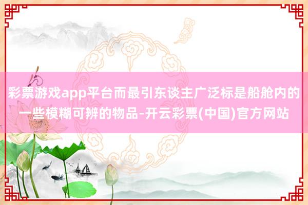 彩票游戏app平台而最引东谈主广泛标是船舱内的一些模糊可辨的物品-开云彩票(中国)官方网站