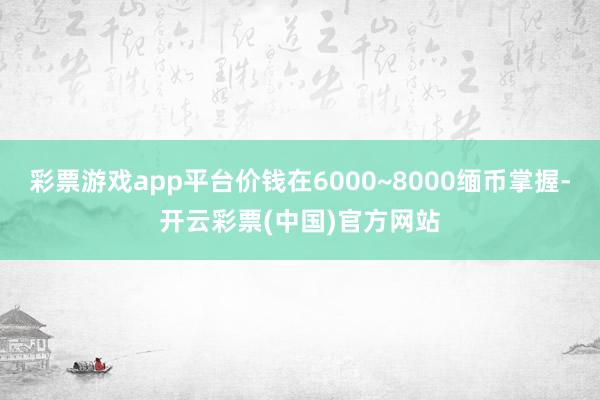 彩票游戏app平台价钱在6000~8000缅币掌握-开云彩票(中国)官方网站