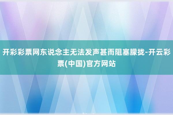 开彩彩票网东说念主无法发声甚而阻塞朦拢-开云彩票(中国)官方网站