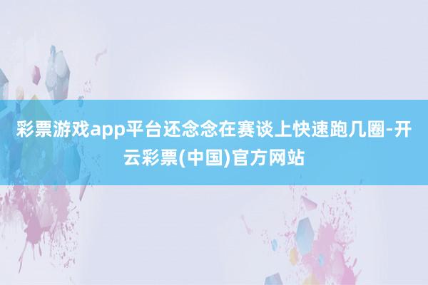 彩票游戏app平台还念念在赛谈上快速跑几圈-开云彩票(中国)官方网站