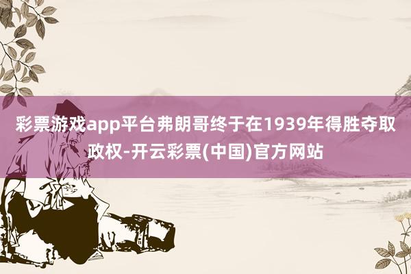 彩票游戏app平台弗朗哥终于在1939年得胜夺取政权-开云彩票(中国)官方网站