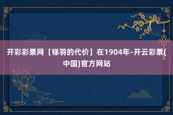 开彩彩票网【铩羽的代价】在1904年-开云彩票(中国)官方网站