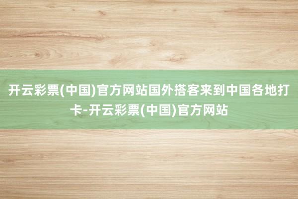 开云彩票(中国)官方网站国外搭客来到中国各地打卡-开云彩票(中国)官方网站