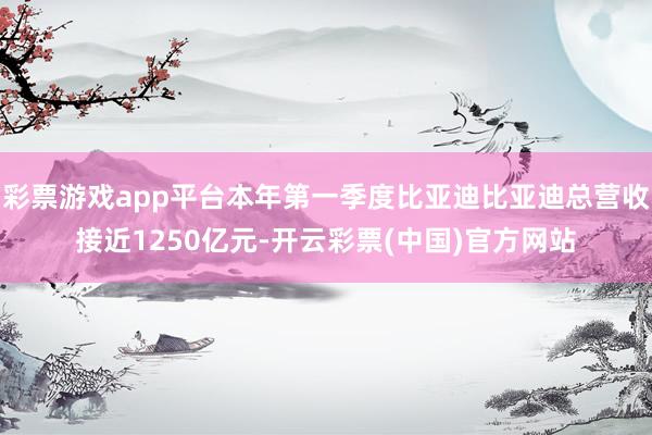 彩票游戏app平台本年第一季度比亚迪比亚迪总营收接近1250亿元-开云彩票(中国)官方网站