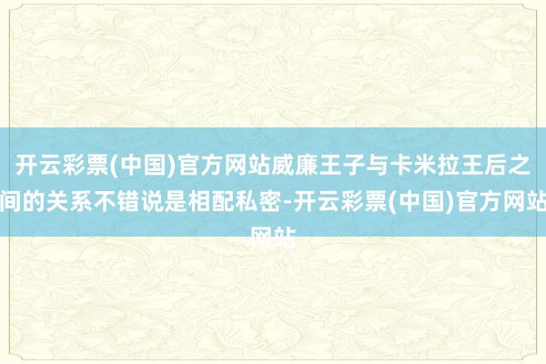 开云彩票(中国)官方网站威廉王子与卡米拉王后之间的关系不错说是相配私密-开云彩票(中国)官方网站