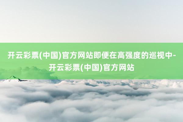 开云彩票(中国)官方网站即便在高强度的巡视中-开云彩票(中国)官方网站
