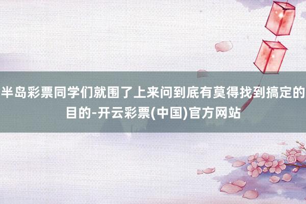 半岛彩票同学们就围了上来问到底有莫得找到搞定的目的-开云彩票(中国)官方网站