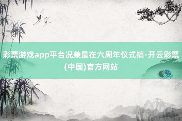 彩票游戏app平台况兼是在六周年仪式搞-开云彩票(中国)官方网站