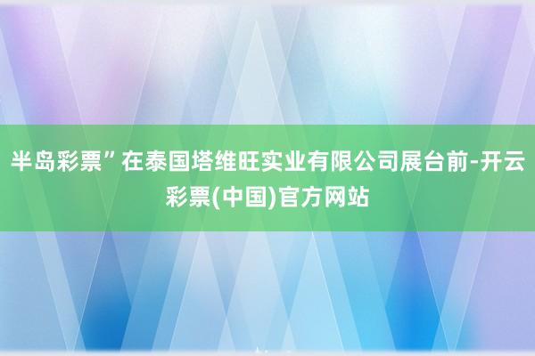 半岛彩票”在泰国塔维旺实业有限公司展台前-开云彩票(中国)官方网站