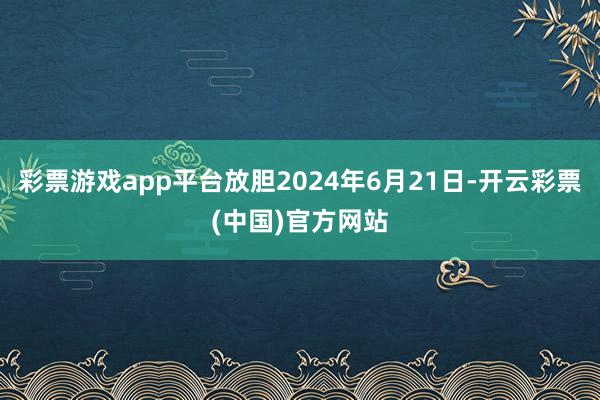 彩票游戏app平台放胆2024年6月21日-开云彩票(中国)官方网站