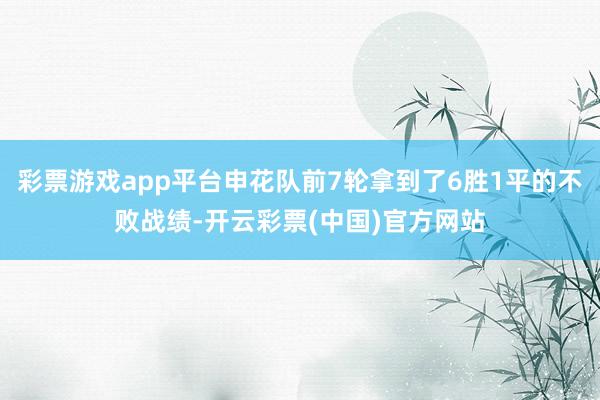 彩票游戏app平台申花队前7轮拿到了6胜1平的不败战绩-开云彩票(中国)官方网站