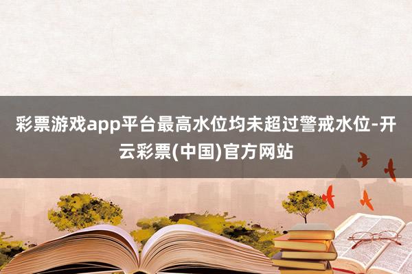 彩票游戏app平台最高水位均未超过警戒水位-开云彩票(中国)官方网站