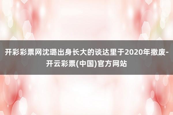 开彩彩票网沈璐出身长大的谈达里于2020年撤废-开云彩票(中国)官方网站