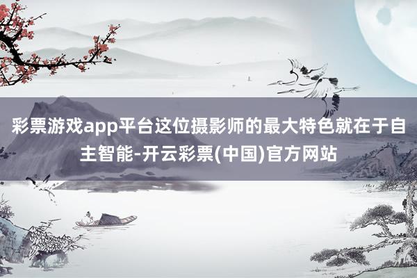 彩票游戏app平台这位摄影师的最大特色就在于自主智能-开云彩票(中国)官方网站