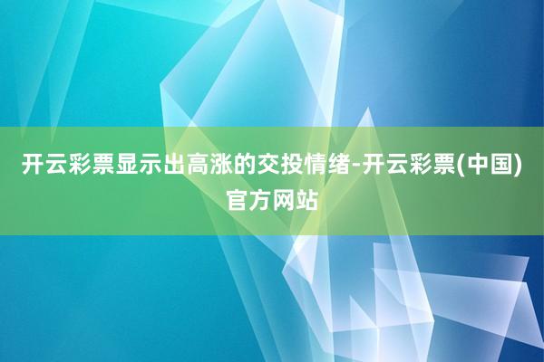 开云彩票显示出高涨的交投情绪-开云彩票(中国)官方网站