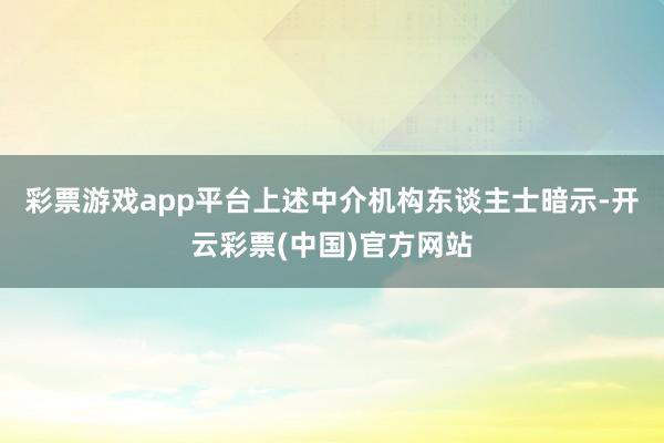 彩票游戏app平台　　上述中介机构东谈主士暗示-开云彩票(中国)官方网站