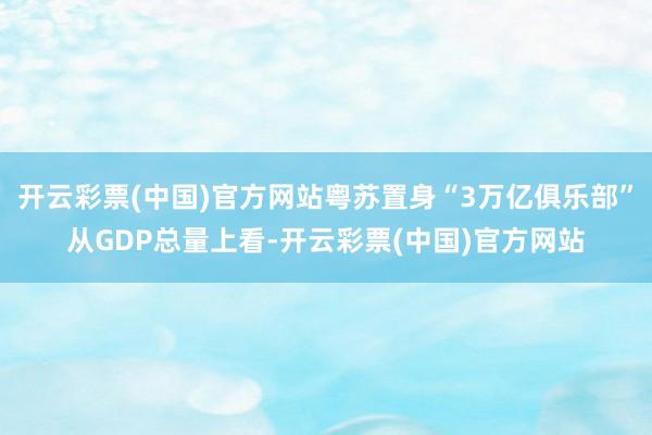 开云彩票(中国)官方网站　　粤苏置身“3万亿俱乐部”　　从GDP总量上看-开云彩票(中国)官方网站