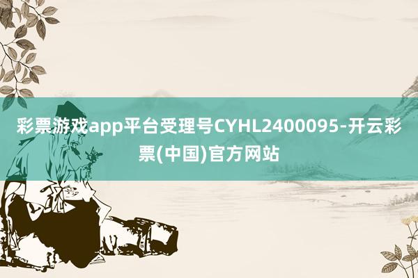 彩票游戏app平台受理号CYHL2400095-开云彩票(中国)官方网站