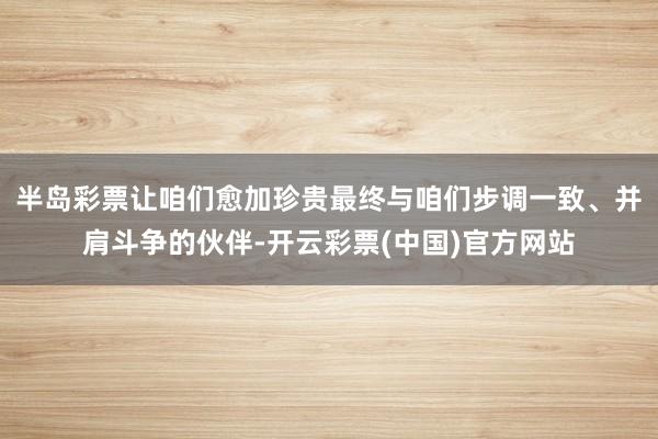 半岛彩票让咱们愈加珍贵最终与咱们步调一致、并肩斗争的伙伴-开云彩票(中国)官方网站