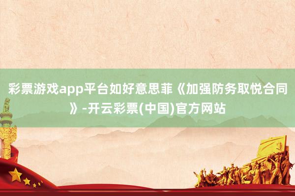 彩票游戏app平台如好意思菲《加强防务取悦合同》-开云彩票(中国)官方网站