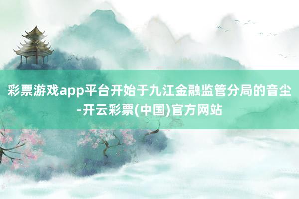 彩票游戏app平台开始于九江金融监管分局的音尘-开云彩票(中国)官方网站