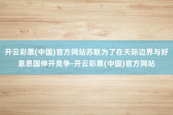 开云彩票(中国)官方网站苏联为了在天际边界与好意思国伸开竞争-开云彩票(中国)官方网站