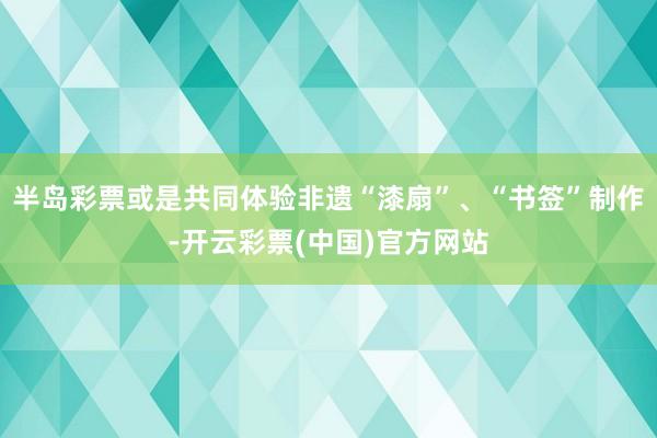 半岛彩票或是共同体验非遗“漆扇”、“书签”制作-开云彩票(中国)官方网站