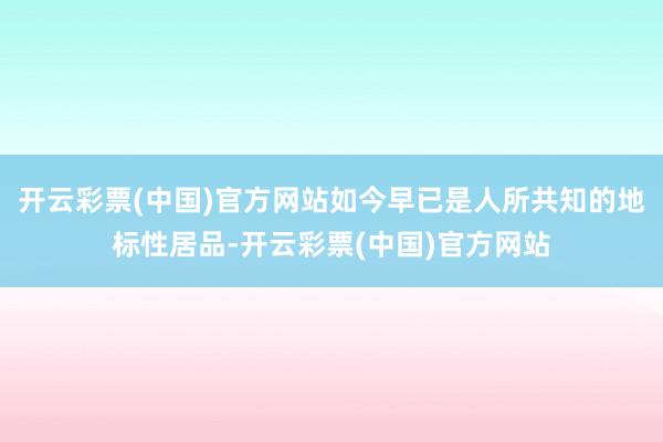 开云彩票(中国)官方网站如今早已是人所共知的地标性居品-开云彩票(中国)官方网站